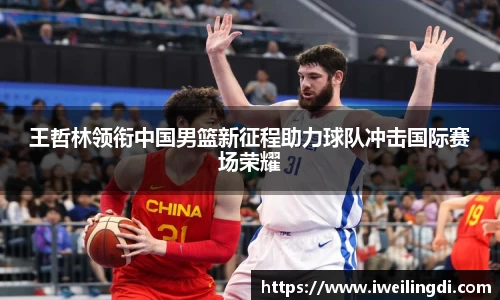 王哲林领衔中国男篮新征程助力球队冲击国际赛场荣耀