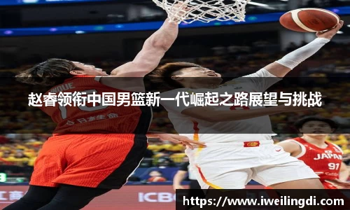 赵睿领衔中国男篮新一代崛起之路展望与挑战